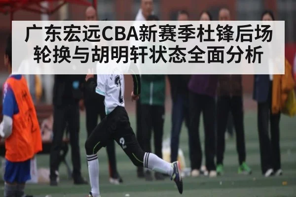 广东宏远CBA新赛季杜锋后场轮换与胡明轩状态全面分析